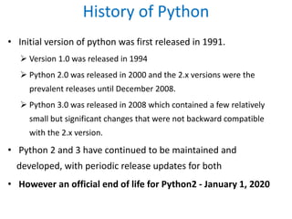 History of Python
• Initial version of python was first released in 1991.
 Version 1.0 was released in 1994
 Python 2.0 was released in 2000 and the 2.x versions were the
prevalent releases until December 2008.
 Python 3.0 was released in 2008 which contained a few relatively
small but significant changes that were not backward compatible
with the 2.x version.
• Python 2 and 3 have continued to be maintained and
developed, with periodic release updates for both
• However an official end of life for Python2 - January 1, 2020
 