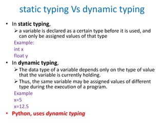 static typing Vs dynamic typing
• In static typing,
a variable is declared as a certain type before it is used, and
can only be assigned values of that type
Example:
int x
float y
• In dynamic typing,
The data type of a variable depends only on the type of value
that the variable is currently holding.
Thus, the same variable may be assigned values of different
type during the execution of a program.
Example
x=5
x=12.5
• Python, uses dynamic typing
 