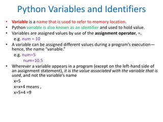 Python Variables and Identifiers
• Variable is a name that is used to refer to memory location.
• Python variable is also known as an identifier and used to hold value.
• Variables are assigned values by use of the assignment operator, =.
e.g. num = 10
• A variable can be assigned different values during a program’s execution—
hence, the name “variable.”
e.g. num=5
num=10.5
• Wherever a variable appears in a program (except on the left-hand side of
an assignment statement), it is the value associated with the variable that is
used, and not the variable’s name
x=5
x=x+4 means ,
x=5+4 =9
 