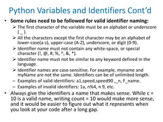 Python Variables and Identifiers Cont’d
• Some rules need to be followed for valid identifier naming:
 The first character of the variable must be an alphabet or underscore
( _ ).
 All the characters except the first character may be an alphabet of
lower-case(a-z), upper-case (A-Z), underscore, or digit (0-9).
 Identifier name must not contain any white-space, or special
character (!, @, #, %, ^, &, *).
 Identifier name must not be similar to any keyword defined in the
language.
 Identifier names are case-sensitive. For example, myname and
myName are not the same. Identifiers can be of unlimited length.
– Examples of valid identifiers: a1,speed,speed90 ,_n, F_name.
– Examples of invalid identifiers: 1a, n%4, n 9, etc.
• Always give the identifiers a name that makes sense. While c =
10 is a valid name, writing count = 10 would make more sense,
and it would be easier to figure out what it represents when
you look at your code after a long gap.
 