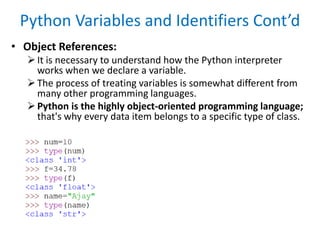 Python Variables and Identifiers Cont’d
• Object References:
It is necessary to understand how the Python interpreter
works when we declare a variable.
The process of treating variables is somewhat different from
many other programming languages.
Python is the highly object-oriented programming language;
that's why every data item belongs to a specific type of class.
 