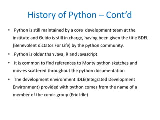 History of Python – Cont’d
• Python is still maintained by a core development team at the
institute and Guido is still in charge, having been given the title BDFL
(Benevolent dictator For Life) by the python community.
• Python is older than Java, R and Javascript
• It is common to find references to Monty python sketches and
movies scattered throughout the python documentation
• The development environment IDLE(Integrated Development
Environment) provided with python comes from the name of a
member of the comic group (Eric Idle)
 