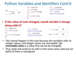 Python Variables and Identifiers Cont’d
• If the value of num changed, would variable k change
along with it?
• This cannot happen in this case because the variables refer to
integer values, and integer values are immutable. [An
immutable value is a value that cannot be changed]
• Thus, both will continue to refer to the same value until one (or
both) of them is reassigned
 