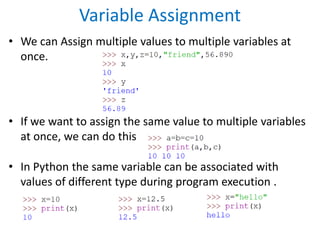 Variable Assignment
• We can Assign multiple values to multiple variables at
once.
• If we want to assign the same value to multiple variables
at once, we can do this
• In Python the same variable can be associated with
values of different type during program execution .
 