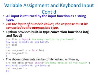 Variable Assignment and Keyboard Input
Cont’d
• All input is returned by the input function as a string
type.
• For the input of numeric values, the response must be
converted to the appropriate type.
• Python provides built-in type conversion functions int()
and float()
• The above statements can be combined and written as,
 