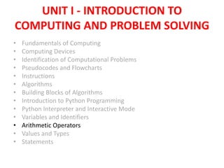 UNIT I - INTRODUCTION TO
COMPUTING AND PROBLEM SOLVING
• Fundamentals of Computing
• Computing Devices
• Identification of Computational Problems
• Pseudocodes and Flowcharts
• Instructions
• Algorithms
• Building Blocks of Algorithms
• Introduction to Python Programming
• Python Interpreter and Interactive Mode
• Variables and Identifiers
• Arithmetic Operators
• Values and Types
• Statements
 