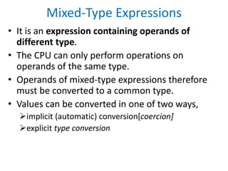 Mixed-Type Expressions
• It is an expression containing operands of
different type.
• The CPU can only perform operations on
operands of the same type.
• Operands of mixed-type expressions therefore
must be converted to a common type.
• Values can be converted in one of two ways,
implicit (automatic) conversion[coercion]
explicit type conversion
 