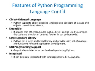 Features of Python Programming
Language Cont’d
• Object-Oriented Language
 Python supports object oriented language and concepts of classes and
objects come into existence.
• Extensible
 It implies that other languages such as C/C++ can be used to compile
the code and thus it can be used further in our python code.
• Large Standard Library
 Python has a large and broad library and provides rich set of module
and functions for rapid application development.
• GUI Programming Support
 Graphical user interfaces can be developed using Python.
• Integrated
 It can be easily integrated with languages like C, C++, JAVA etc.
 