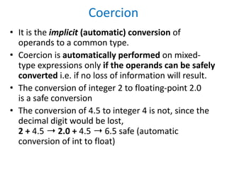 Coercion
• It is the implicit (automatic) conversion of
operands to a common type.
• Coercion is automatically performed on mixed-
type expressions only if the operands can be safely
converted i.e. if no loss of information will result.
• The conversion of integer 2 to floating-point 2.0
is a safe conversion
• The conversion of 4.5 to integer 4 is not, since the
decimal digit would be lost,
2 + 4.5 ➝ 2.0 + 4.5 ➝ 6.5 safe (automatic
conversion of int to float)
 