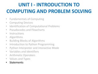 UNIT I - INTRODUCTION TO
COMPUTING AND PROBLEM SOLVING
• Fundamentals of Computing
• Computing Devices
• Identification of Computational Problems
• Pseudocodes and Flowcharts
• Instructions
• Algorithms
• Building Blocks of Algorithms
• Introduction to Python Programming
• Python Interpreter and Interactive Mode
• Variables and Identifiers
• Arithmetic Operators
• Values and Types
• Statements
 
