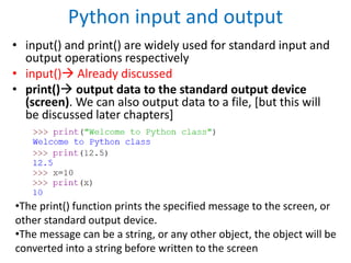 Python input and output
• input() and print() are widely used for standard input and
output operations respectively
• input() Already discussed
• print() output data to the standard output device
(screen). We can also output data to a file, [but this will
be discussed later chapters]
•The print() function prints the specified message to the screen, or
other standard output device.
•The message can be a string, or any other object, the object will be
converted into a string before written to the screen
 