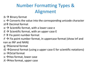 :b  Binary format
:c  Converts the value into the corresponding unicode character
:d Decimal format
:e  Scientific format, with a lower case e
:E  Scientific format, with an upper case E
:f  Fix point number format
:F  Fix point number format, in uppercase format (show inf and
nan as INF and NAN)
:g General format
:G General format (using a upper case E for scientific notations)
:o Octal format
:x Hex format, lower case
:X Hex format, upper case
Number Formatting Types &
Alignment
 