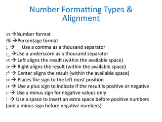 :n Number format
:% Percentage format
:,  Use a comma as a thousand separator
:_ Use a underscore as a thousand separator
:<  Left aligns the result (within the available space)
:>  Right aligns the result (within the available space)
:^  Center aligns the result (within the available space)
:=  Places the sign to the left most position
:+  Use a plus sign to indicate if the result is positive or negative
:-  Use a minus sign for negative values only
:  Use a space to insert an extra space before positive numbers
(and a minus sign before negative numbers)
Number Formatting Types &
Alignment
 