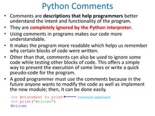 Python Comments
• Comments are descriptions that help programmers better
understand the intent and functionality of the program.
• They are completely ignored by the Python interpreter.
• Using comments in programs makes our code more
understandable.
• It makes the program more readable which helps us remember
why certain blocks of code were written.
• Other than that, comments can also be used to ignore some
code while testing other blocks of code. This offers a simple
way to prevent the execution of some lines or write a quick
pseudo-code for the program.
• A good programmer must use the comments because in the
future anyone wants to modify the code as well as implement
the new module; then, it can be done easily.
Comment statement
 