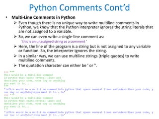 Python Comments Cont’d
• Multi-Line Comments in Python
 Even though there is no unique way to write multiline comments in
Python, we know that the Python interpreter ignores the string literals that
are not assigned to a variable.
 So, we can even write a single-line comment as:
'this is an unassigned string as a comment '
 Here, the line of the program is a string but is not assigned to any variable
or function. So, the interpreter ignores the string.
 In a similar way, we can use multiline strings (triple quotes) to write
multiline comments.
 The quotation character can either be ' or ".
 