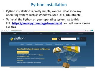 • Python installation is pretty simple, we can install it on any
operating system such as Windows, Mac OS X, Ubuntu etc.
• To install the Python on your operating system, go to this
link: https://www.python.org/downloads/. You will see a screen
like this.
Python installation
 