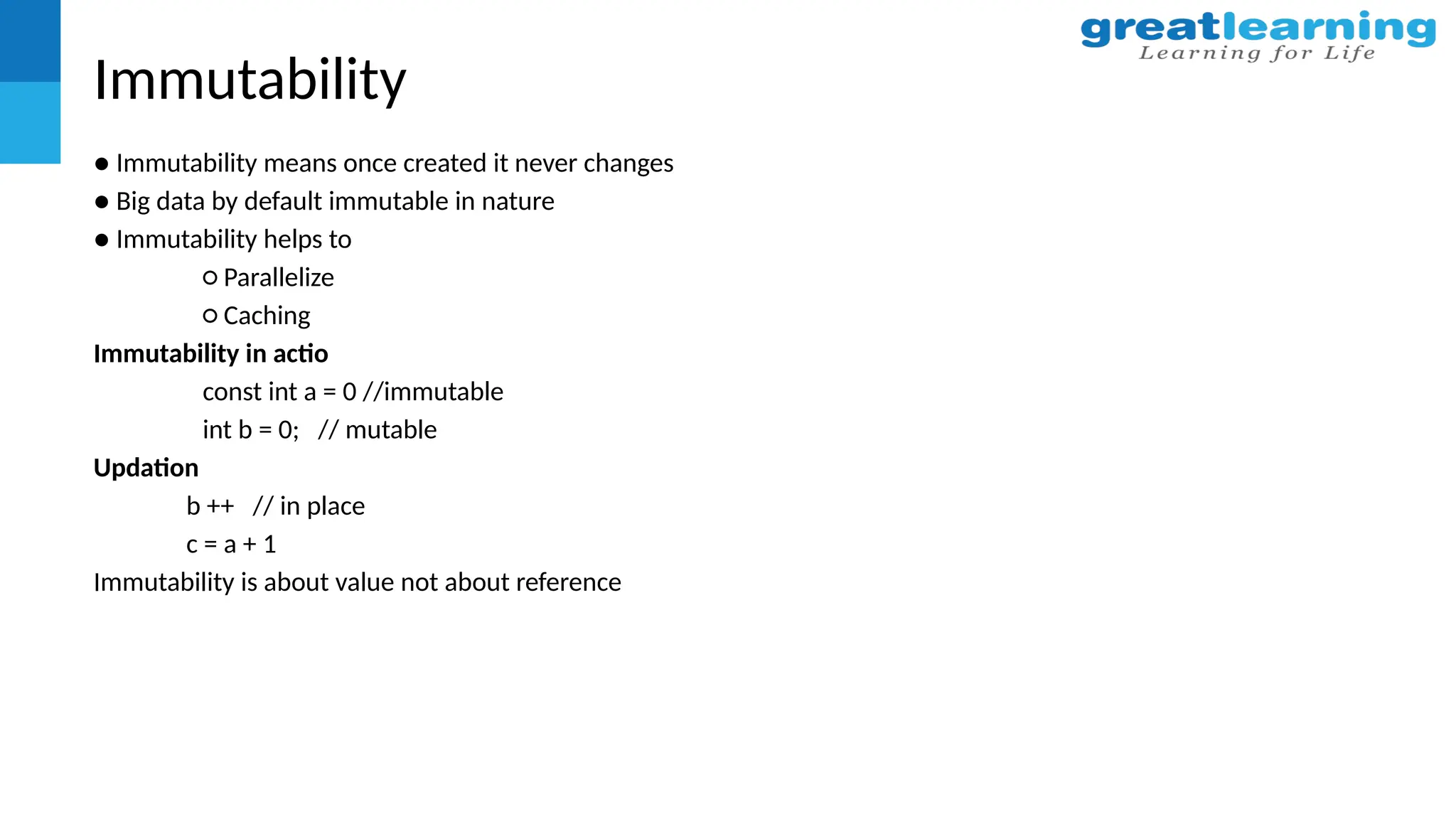 Immutability
● Immutability means once created it never changes
● Big data by default immutable in nature
● Immutability helps to
○ Parallelize
○ Caching
Immutability in actio
const int a = 0 //immutable
int b = 0; // mutable
Updation
b ++ // in place
c = a + 1
Immutability is about value not about reference
 