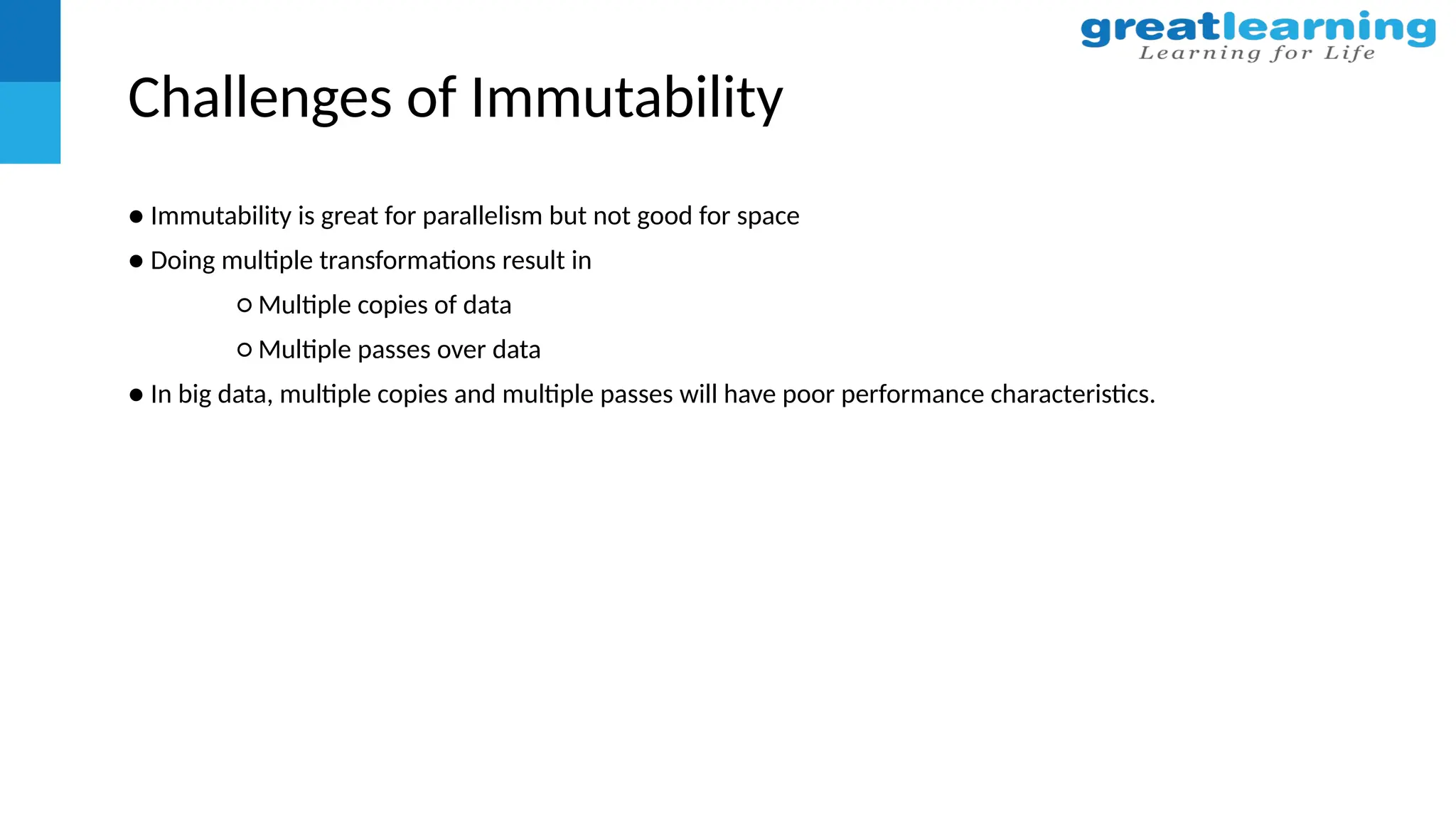 Challenges of Immutability
● Immutability is great for parallelism but not good for space
● Doing multiple transformations result in
○ Multiple copies of data
○ Multiple passes over data
● In big data, multiple copies and multiple passes will have poor performance characteristics.
 