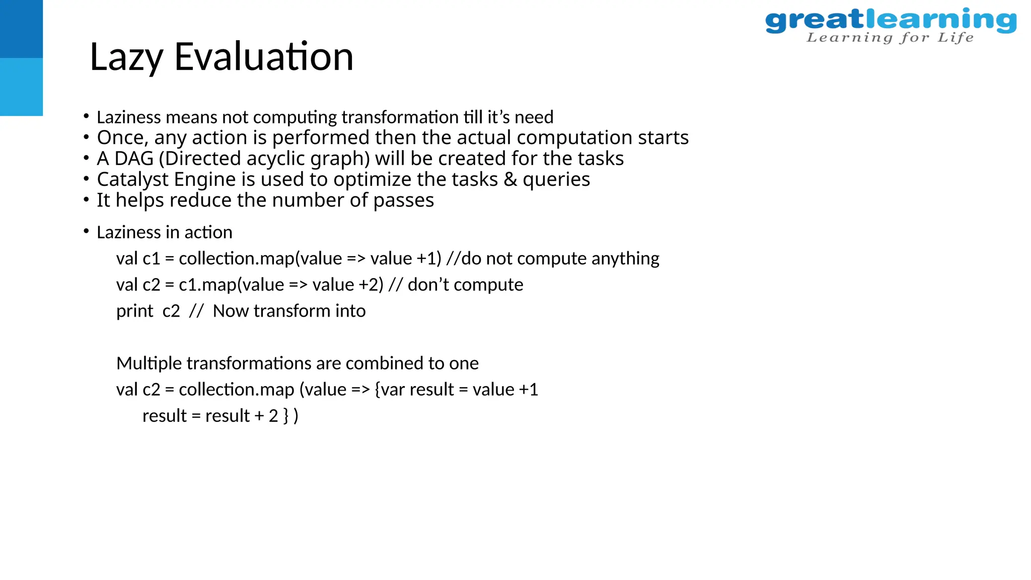 Lazy Evaluation
• Laziness means not computing transformation till it’s need
• Once, any action is performed then the actual computation starts
• A DAG (Directed acyclic graph) will be created for the tasks
• Catalyst Engine is used to optimize the tasks & queries
• It helps reduce the number of passes
• Laziness in action
val c1 = collection.map(value => value +1) //do not compute anything
val c2 = c1.map(value => value +2) // don’t compute
print c2 // Now transform into
Multiple transformations are combined to one
val c2 = collection.map (value => {var result = value +1
result = result + 2 } )
 