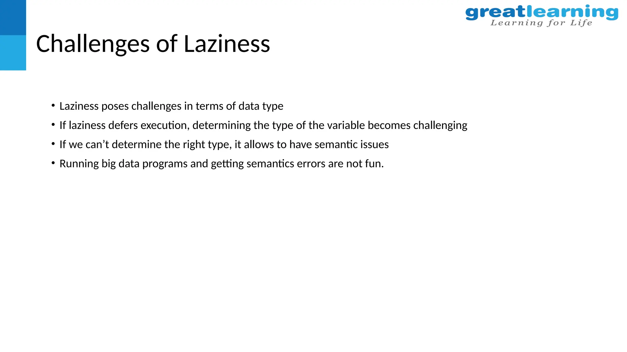 Challenges of Laziness
• Laziness poses challenges in terms of data type
• If laziness defers execution, determining the type of the variable becomes challenging
• If we can’t determine the right type, it allows to have semantic issues
• Running big data programs and getting semantics errors are not fun.
 