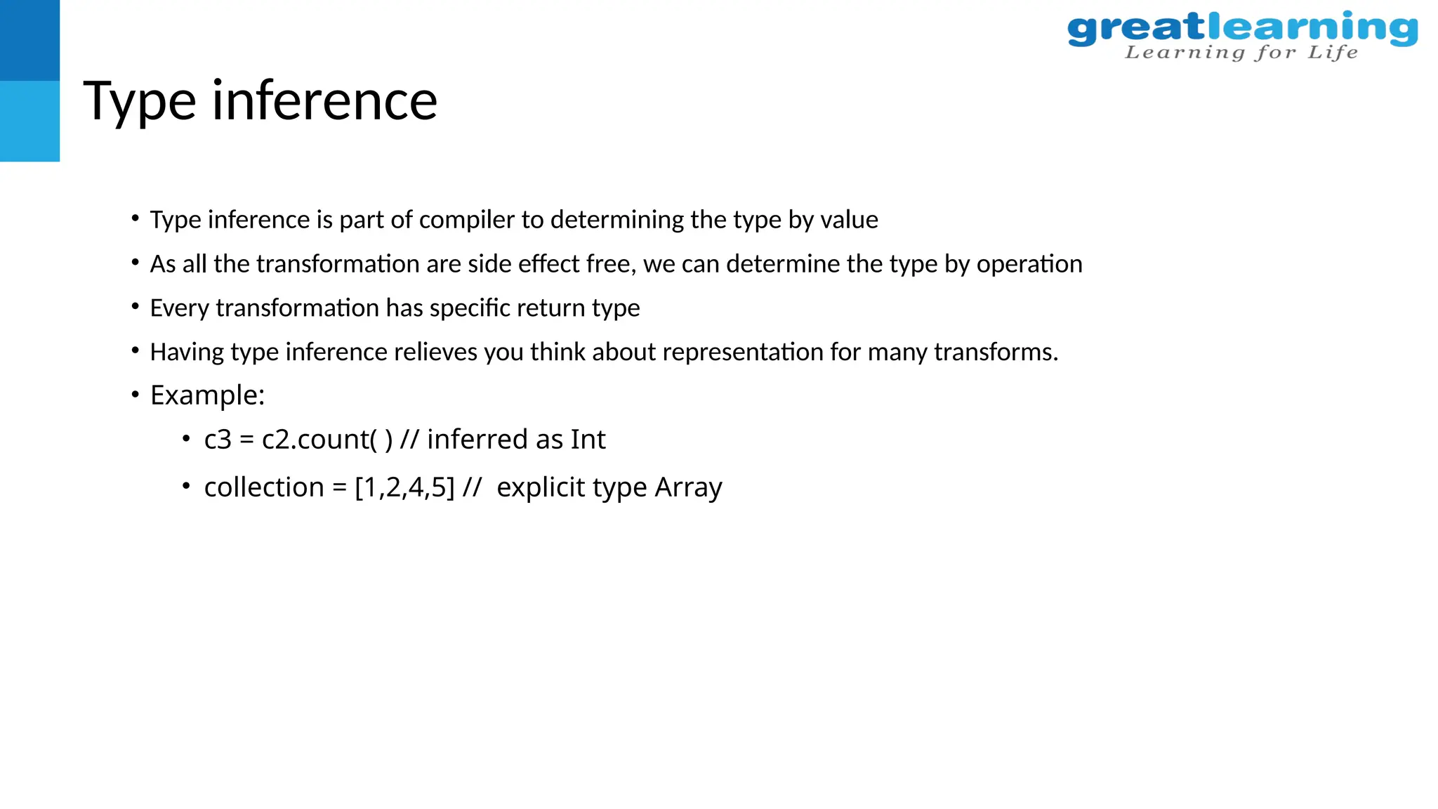Type inference
• Type inference is part of compiler to determining the type by value
• As all the transformation are side effect free, we can determine the type by operation
• Every transformation has specific return type
• Having type inference relieves you think about representation for many transforms.
• Example:
• c3 = c2.count( ) // inferred as Int
• collection = [1,2,4,5] // explicit type Array
 