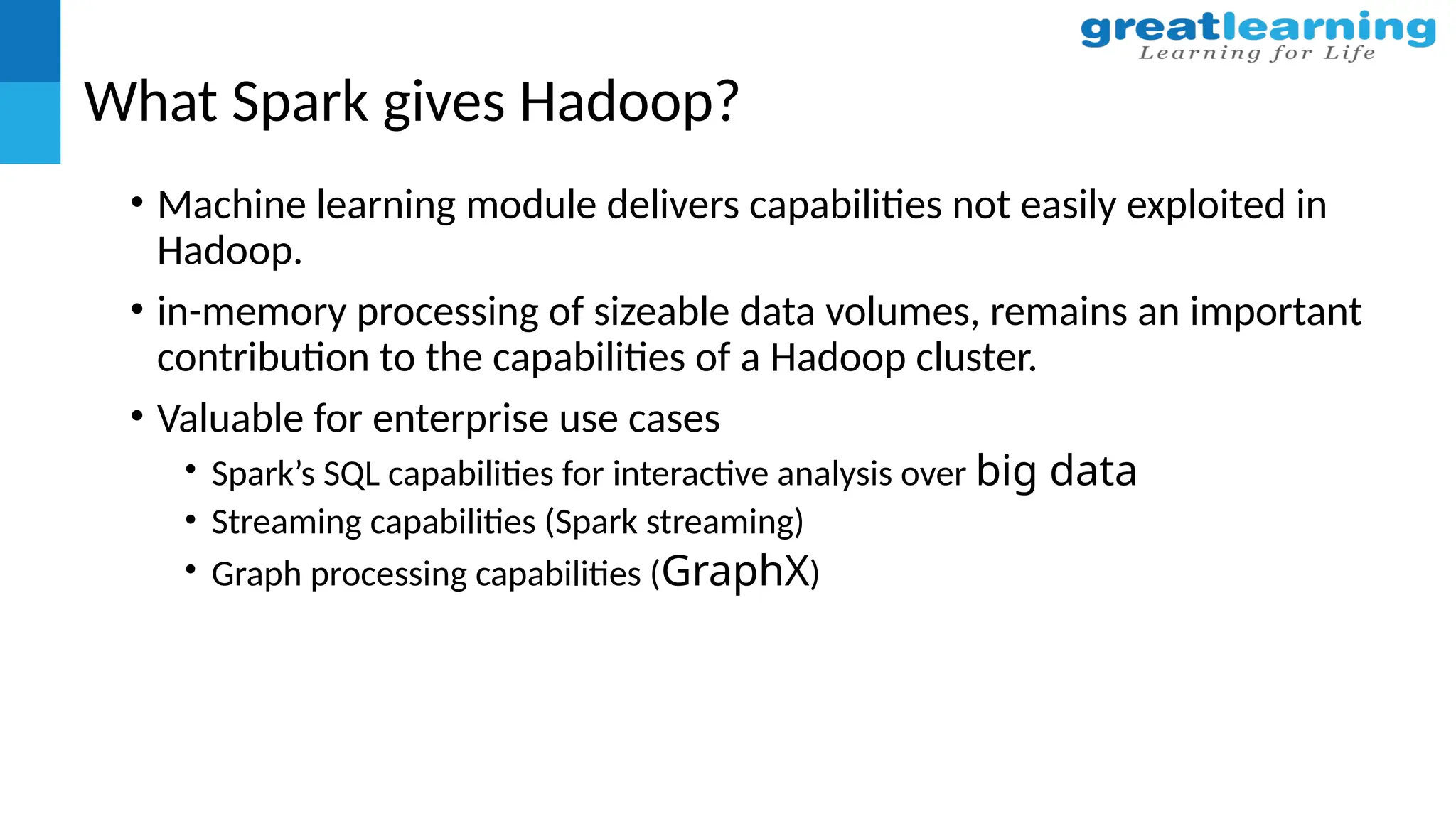 What Spark gives Hadoop?
• Machine learning module delivers capabilities not easily exploited in
Hadoop.
• in-memory processing of sizeable data volumes, remains an important
contribution to the capabilities of a Hadoop cluster.
• Valuable for enterprise use cases
• Spark’s SQL capabilities for interactive analysis over big data
• Streaming capabilities (Spark streaming)
• Graph processing capabilities (GraphX)
 
