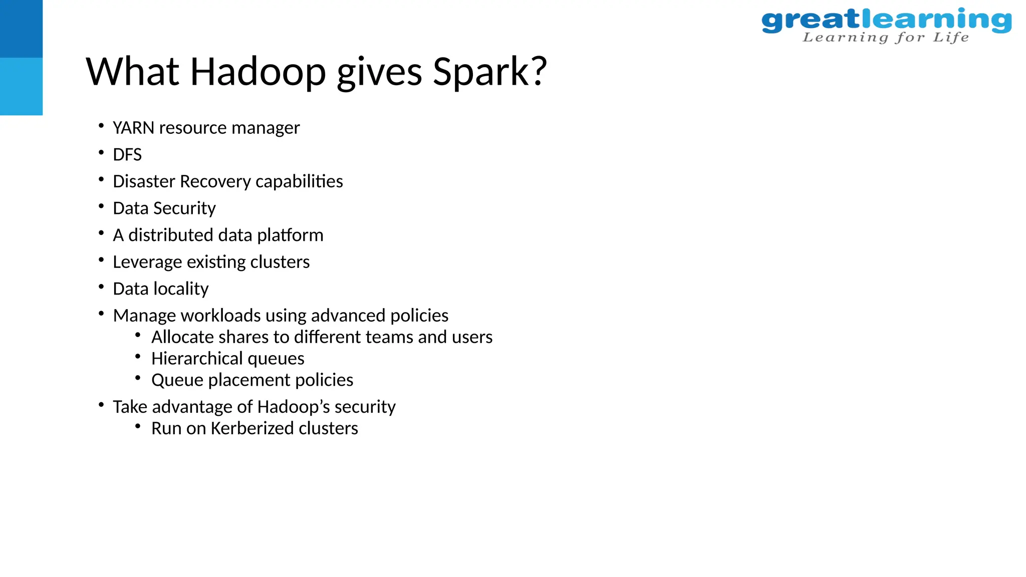 What Hadoop gives Spark?
• YARN resource manager
• DFS
• Disaster Recovery capabilities
• Data Security
• A distributed data platform
• Leverage existing clusters
• Data locality
• Manage workloads using advanced policies
• Allocate shares to different teams and users
• Hierarchical queues
• Queue placement policies
• Take advantage of Hadoop’s security
• Run on Kerberized clusters
 