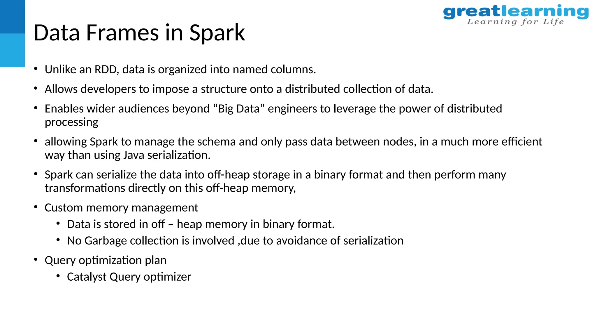Data Frames in Spark
• Unlike an RDD, data is organized into named columns.
• Allows developers to impose a structure onto a distributed collection of data.
• Enables wider audiences beyond “Big Data” engineers to leverage the power of distributed
processing
• allowing Spark to manage the schema and only pass data between nodes, in a much more efficient
way than using Java serialization.
• Spark can serialize the data into off-heap storage in a binary format and then perform many
transformations directly on this off-heap memory,
• Custom memory management
• Data is stored in off – heap memory in binary format.
• No Garbage collection is involved ,due to avoidance of serialization
• Query optimization plan
• Catalyst Query optimizer
 