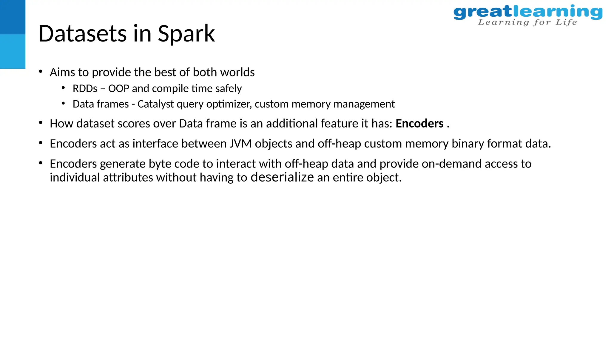Datasets in Spark
• Aims to provide the best of both worlds
• RDDs – OOP and compile time safely
• Data frames - Catalyst query optimizer, custom memory management
• How dataset scores over Data frame is an additional feature it has: Encoders .
• Encoders act as interface between JVM objects and off-heap custom memory binary format data.
• Encoders generate byte code to interact with off-heap data and provide on-demand access to
individual attributes without having to deserialize an entire object.
 