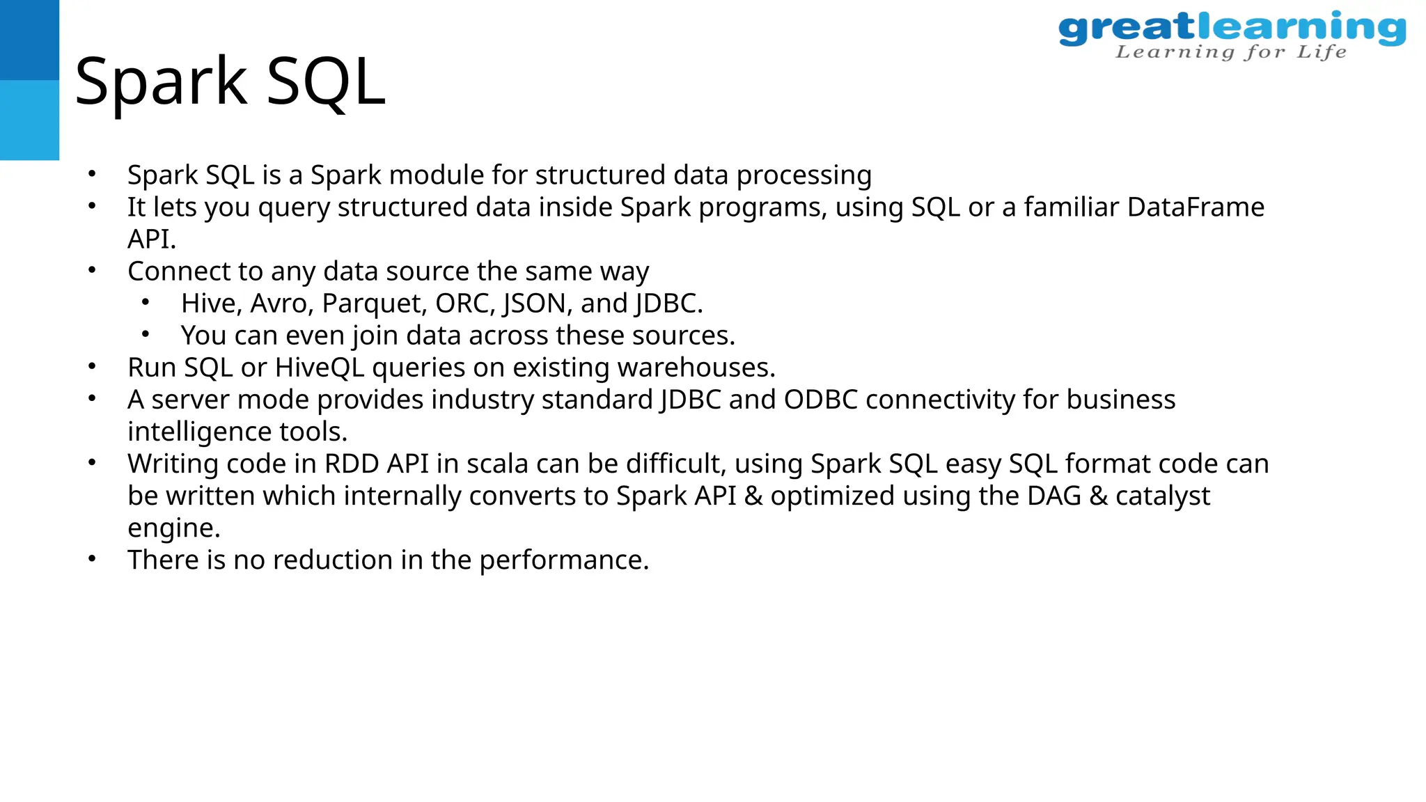 Spark SQL
• Spark SQL is a Spark module for structured data processing
• It lets you query structured data inside Spark programs, using SQL or a familiar DataFrame
API.
• Connect to any data source the same way
• Hive, Avro, Parquet, ORC, JSON, and JDBC.
• You can even join data across these sources.
• Run SQL or HiveQL queries on existing warehouses.
• A server mode provides industry standard JDBC and ODBC connectivity for business
intelligence tools.
• Writing code in RDD API in scala can be difficult, using Spark SQL easy SQL format code can
be written which internally converts to Spark API & optimized using the DAG & catalyst
engine.
• There is no reduction in the performance.
 