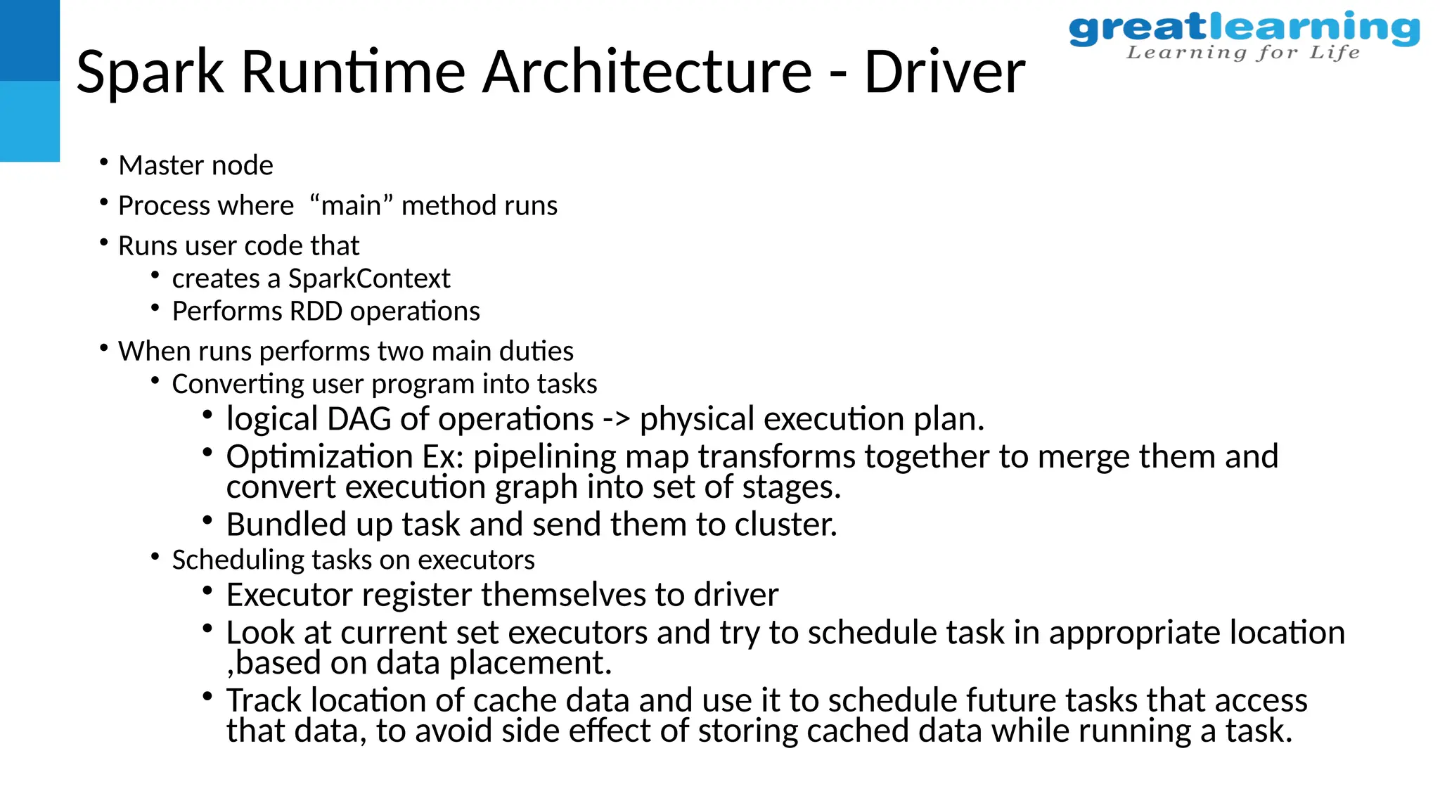 Spark Runtime Architecture - Driver
• Master node
• Process where “main” method runs
• Runs user code that
• creates a SparkContext
• Performs RDD operations
• When runs performs two main duties
• Converting user program into tasks
• logical DAG of operations -> physical execution plan.
• Optimization Ex: pipelining map transforms together to merge them and
convert execution graph into set of stages.
• Bundled up task and send them to cluster.
• Scheduling tasks on executors
• Executor register themselves to driver
• Look at current set executors and try to schedule task in appropriate location
,based on data placement.
• Track location of cache data and use it to schedule future tasks that access
that data, to avoid side effect of storing cached data while running a task.
 