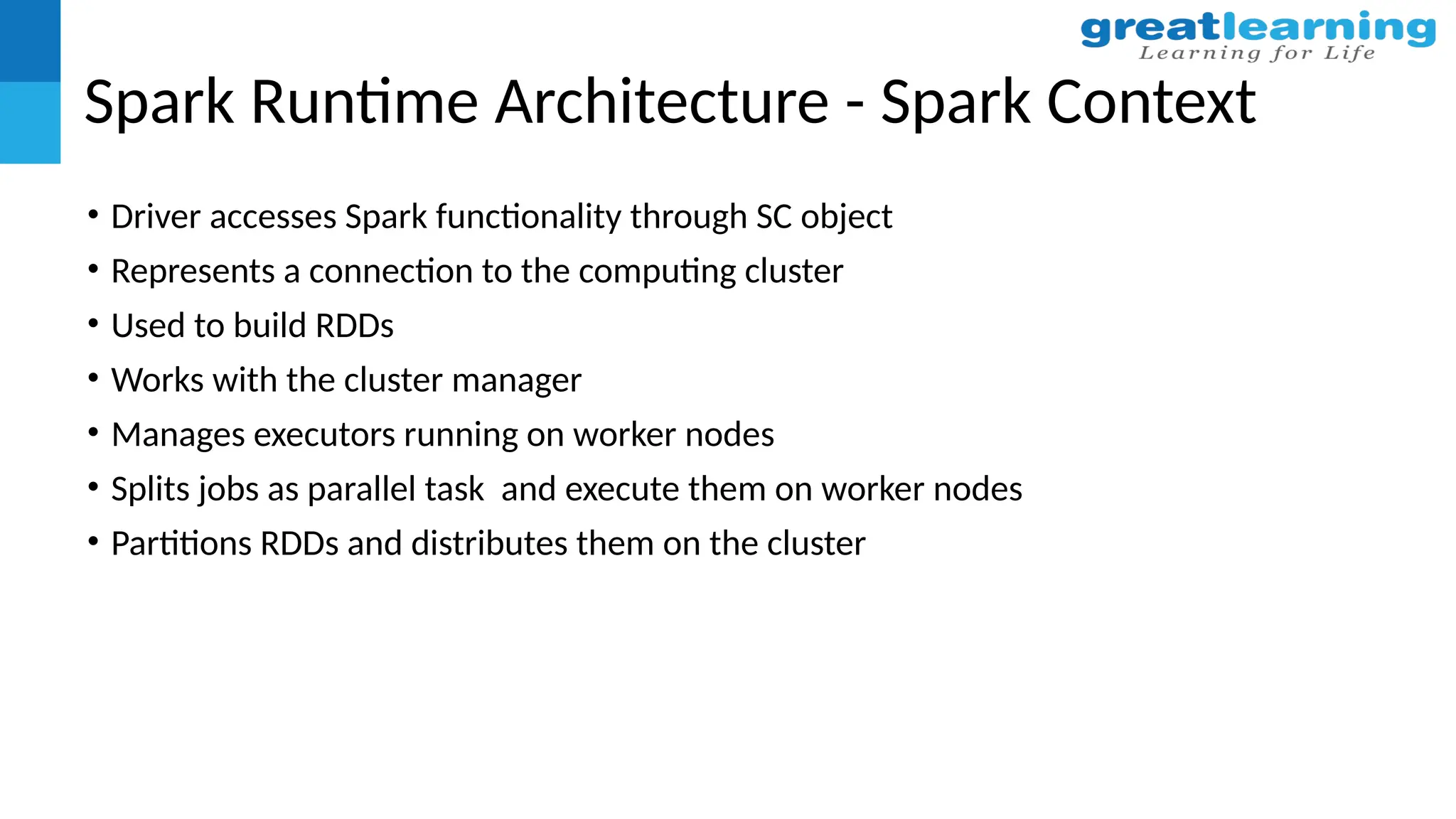Spark Runtime Architecture - Spark Context
• Driver accesses Spark functionality through SC object
• Represents a connection to the computing cluster
• Used to build RDDs
• Works with the cluster manager
• Manages executors running on worker nodes
• Splits jobs as parallel task and execute them on worker nodes
• Partitions RDDs and distributes them on the cluster
 