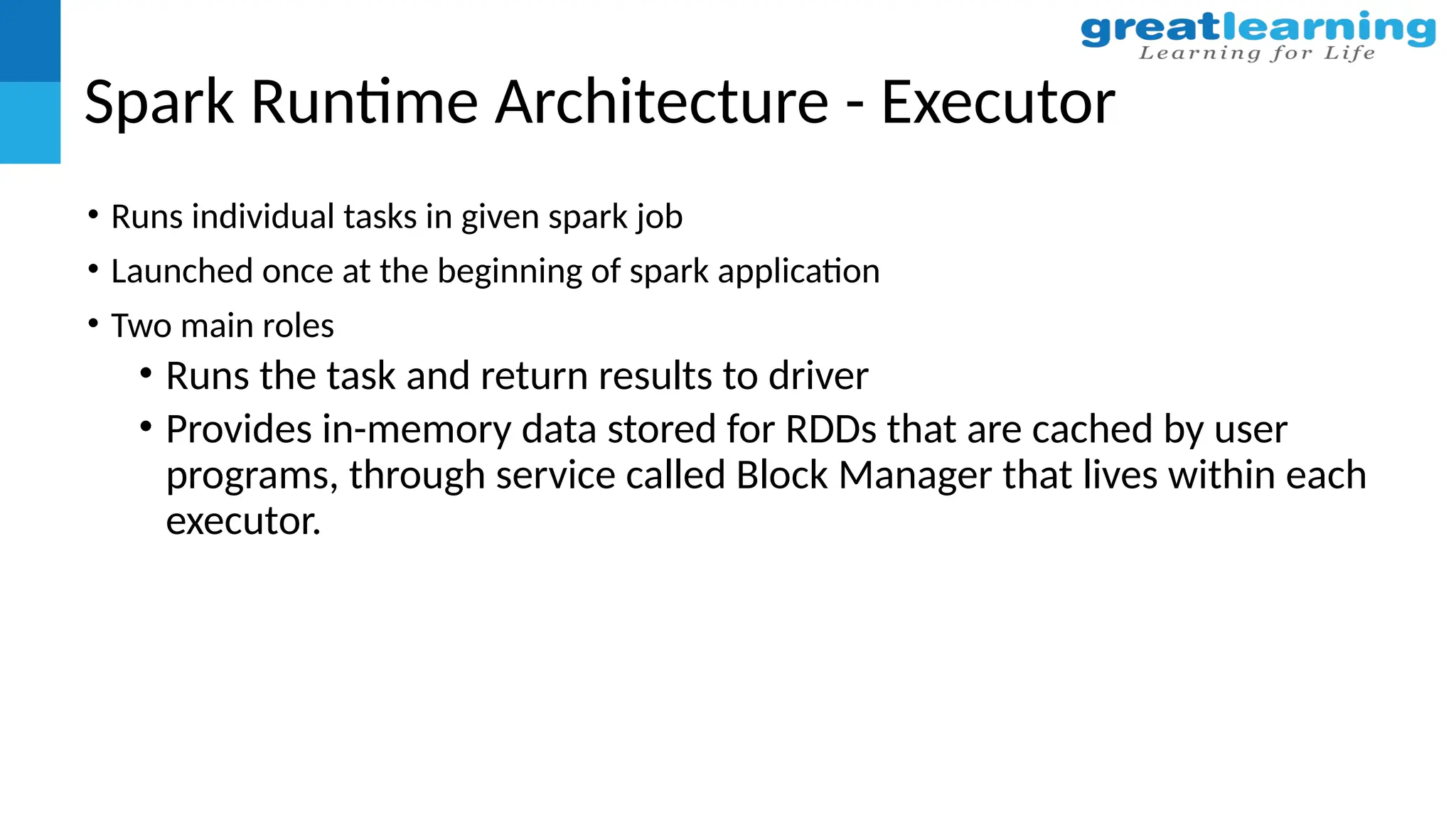 Spark Runtime Architecture - Executor
• Runs individual tasks in given spark job
• Launched once at the beginning of spark application
• Two main roles
• Runs the task and return results to driver
• Provides in-memory data stored for RDDs that are cached by user
programs, through service called Block Manager that lives within each
executor.
 