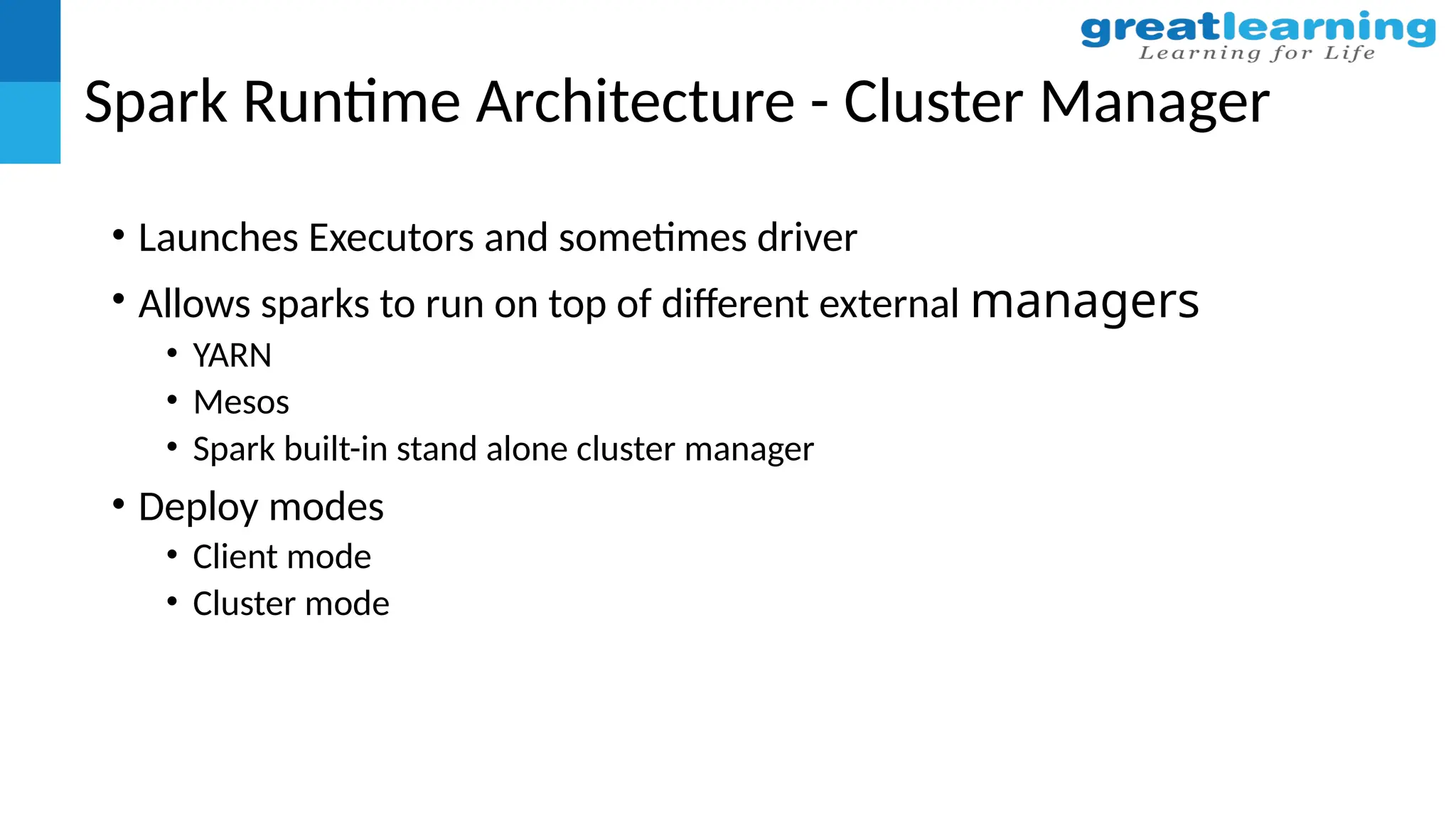 Spark Runtime Architecture - Cluster Manager
• Launches Executors and sometimes driver
• Allows sparks to run on top of different external managers
• YARN
• Mesos
• Spark built-in stand alone cluster manager
• Deploy modes
• Client mode
• Cluster mode
 