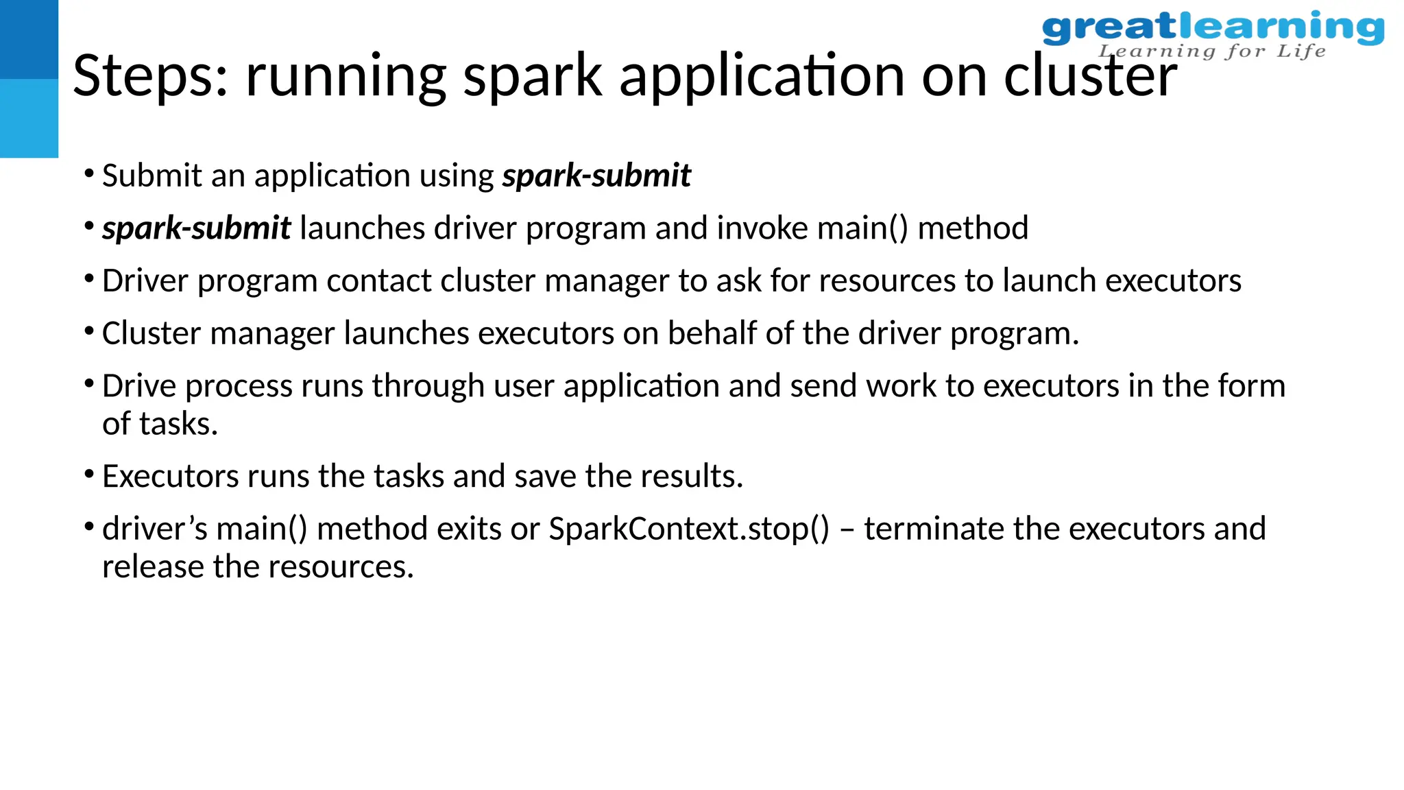 Steps: running spark application on cluster
• Submit an application using spark-submit
• spark-submit launches driver program and invoke main() method
• Driver program contact cluster manager to ask for resources to launch executors
• Cluster manager launches executors on behalf of the driver program.
• Drive process runs through user application and send work to executors in the form
of tasks.
• Executors runs the tasks and save the results.
• driver’s main() method exits or SparkContext.stop() – terminate the executors and
release the resources.
 