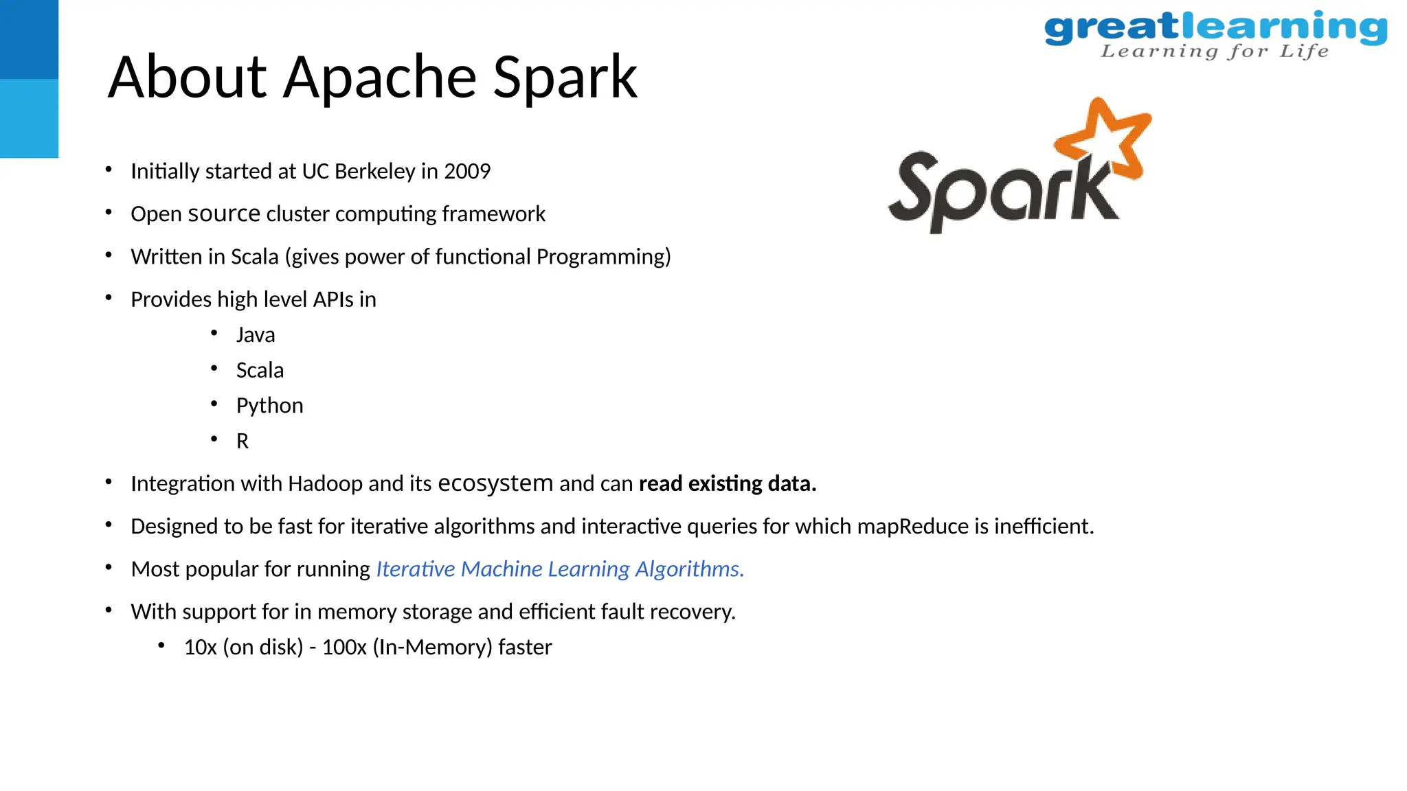 About Apache Spark
• Initially started at UC Berkeley in 2009
• Open source cluster computing framework
• Written in Scala (gives power of functional Programming)
• Provides high level APIs in
• Java
• Scala
• Python
• R
• Integration with Hadoop and its ecosystem and can read existing data.
• Designed to be fast for iterative algorithms and interactive queries for which mapReduce is inefficient.
• Most popular for running Iterative Machine Learning Algorithms.
• With support for in memory storage and efficient fault recovery.
• 10x (on disk) - 100x (In-Memory) faster
 