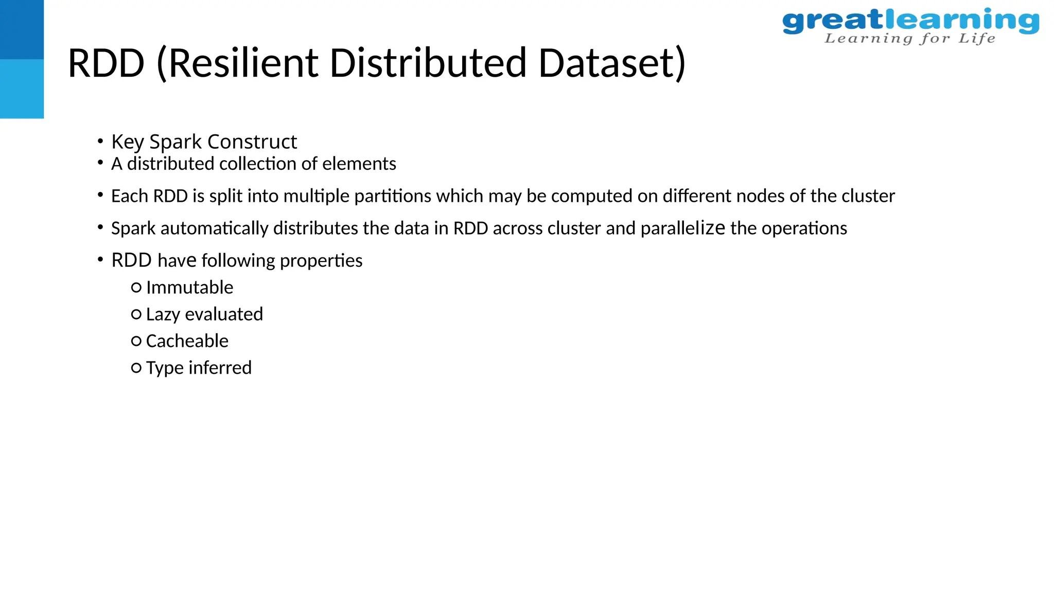 RDD (Resilient Distributed Dataset)
• Key Spark Construct
• A distributed collection of elements
• Each RDD is split into multiple partitions which may be computed on different nodes of the cluster
• Spark automatically distributes the data in RDD across cluster and parallelize the operations
• RDD have following properties
○ Immutable
○ Lazy evaluated
○ Cacheable
○ Type inferred
 