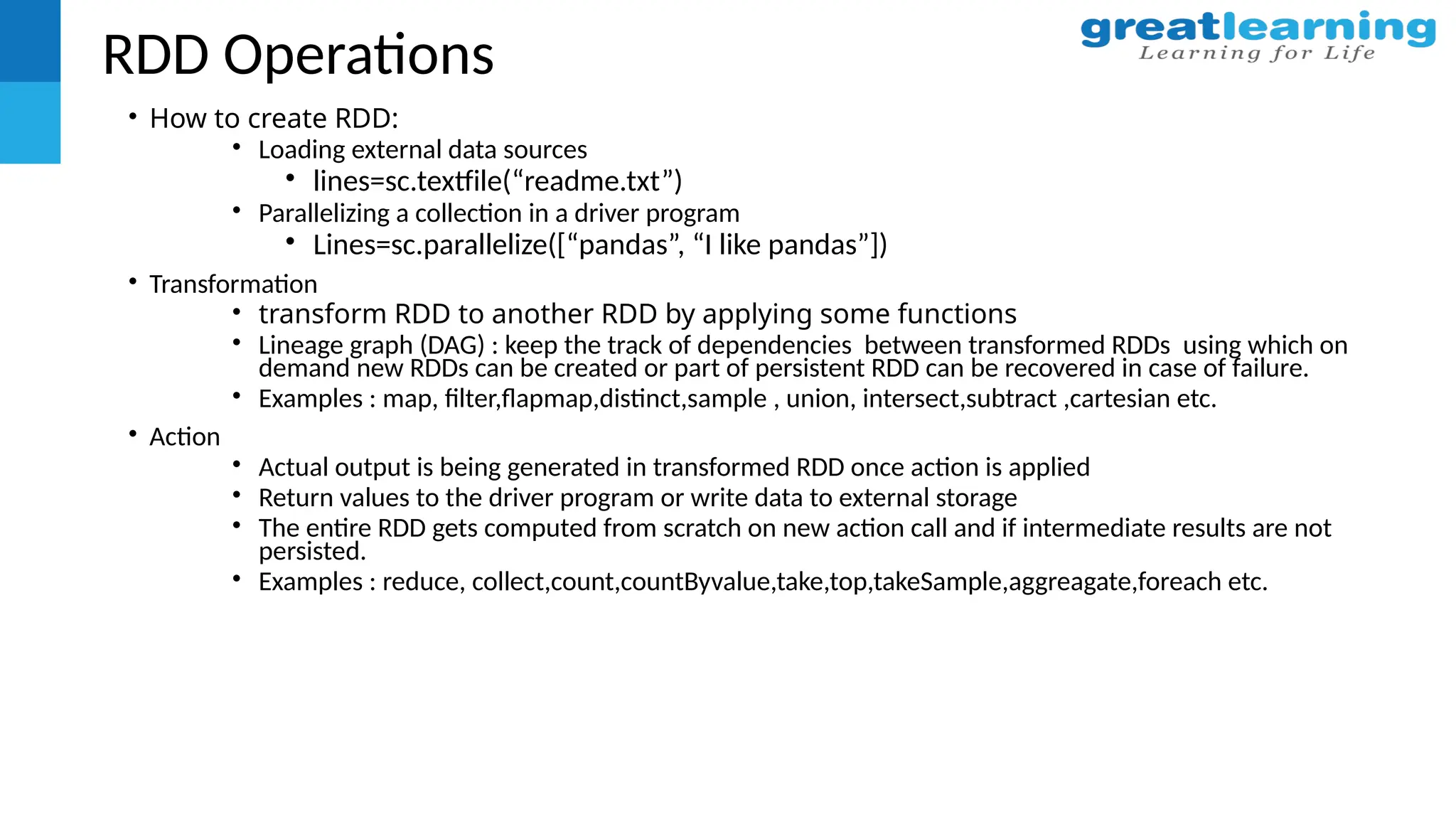 RDD Operations
• How to create RDD:
• Loading external data sources
• lines=sc.textfile(“readme.txt”)
• Parallelizing a collection in a driver program
• Lines=sc.parallelize([“pandas”, “I like pandas”])
• Transformation
• transform RDD to another RDD by applying some functions
• Lineage graph (DAG) : keep the track of dependencies between transformed RDDs using which on
demand new RDDs can be created or part of persistent RDD can be recovered in case of failure.
• Examples : map, filter,flapmap,distinct,sample , union, intersect,subtract ,cartesian etc.
• Action
• Actual output is being generated in transformed RDD once action is applied
• Return values to the driver program or write data to external storage
• The entire RDD gets computed from scratch on new action call and if intermediate results are not
persisted.
• Examples : reduce, collect,count,countByvalue,take,top,takeSample,aggreagate,foreach etc.
 