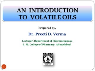 Prepared by,
Dr. Preeti D. Verma
Lecturer, Department of Pharmacognosy
L. M. College of Pharmacy, Ahmedabad.
AN INTRODUCTION
TO VOLATILE OILS
1
 