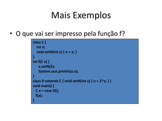 Mais ExemplosO que vai ser impresso pela função f?class C {     int n;     void setN(int x) { n = x; }}int f(C a) {      a.setN(5);      System.out.println(a.n);}class D extends C { void setN(int x) { n = 2*x; } }void main() {   C a = new D();   f(a);}