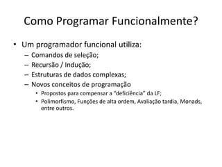 Como ProgramarFuncionalmente?Um programadorfuncionalutiliza:Comandos de seleção;Recursão / Indução;Estruturas de dados complexas;Novosconceitos de programaçãoPropostosparacompensara “deficiência” da LF;Polimorfismo, Funções de altaordem, Avaliaçãotardia, Monads, entre outros.