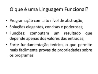 O que é umaLinguagemFuncional?Programação com alto nível de abstração;Soluções elegantes, concisas e poderosas;Funções: computam um resultado que depende apenas dos valores das entradas;Forte fundamentação teórica, o que permite mais facilmente provas de propriedades sobre os programas.