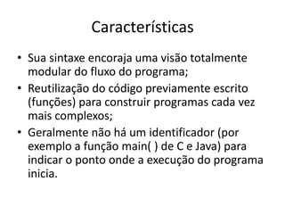 CaracterísticasSua sintaxe encoraja uma visão totalmente modular do fluxo do programa;Reutilização do código previamente escrito (funções) para construir programas cada vez mais complexos;Geralmente não há um identificador (por exemplo a função main( ) de C e Java) para indicar o ponto onde a execução do programa inicia.