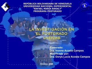 REPÚBLICA BOLIVARIANA DE VENEZUELAREPÚBLICA BOLIVARIANA DE VENEZUELA
UNIVERSIDAD NACIONAL EXPERIMENTALUNIVERSIDAD NACIONAL EXPERIMENTAL
““RAFAEL MARÍA BARALT”RAFAEL MARÍA BARALT”
PROGRAMA POSTGRADOPROGRAMA POSTGRADO
Elaborado:
Dra. Ivonne Acosta Campos
Modificado por:
Dra. Dorys Lucía Acosta Campos
Octubre 2009
LA INVESTIGACIÓN ENLA INVESTIGACIÓN EN
EL POSTGRADOEL POSTGRADO
UNERMBUNERMB
 
