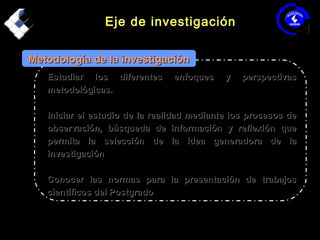 Eje de investigaciónEje de investigación
Estudiar los diferentes enfoques y perspectivasEstudiar los diferentes enfoques y perspectivas
metodológicas.metodológicas.
Iniciar el estudio de la realidad mediante los procesos deIniciar el estudio de la realidad mediante los procesos de
observación, búsqueda de información y reflexión queobservación, búsqueda de información y reflexión que
permita la selección de la idea generadora de lapermita la selección de la idea generadora de la
investigacióninvestigación
Conocer las normas para la presentación de trabajosConocer las normas para la presentación de trabajos
científicos del Postgradocientíficos del Postgrado
Metodología de la investigaciónMetodología de la investigación
 