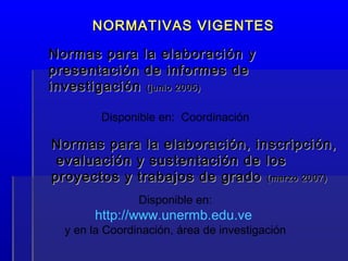 Normas para la elaboración, inscripción,Normas para la elaboración, inscripción,
evaluación y sustentación de losevaluación y sustentación de los
proyectos y trabajos de gradoproyectos y trabajos de grado (marzo 2007)(marzo 2007)
Disponible en:
http://www.unermb.edu.ve
y en la Coordinación, área de investigación
Normas para la elaboración yNormas para la elaboración y
presentación de informes depresentación de informes de
investigacióninvestigación (junio 2005)(junio 2005)
NORMATIVAS VIGENTESNORMATIVAS VIGENTES
Disponible en: Coordinación
 