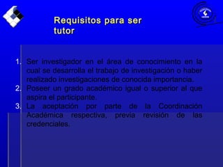 1. Ser investigador en el área de conocimiento en la
cual se desarrolla el trabajo de investigación o haber
realizado investigaciones de conocida importancia.
2. Poseer un grado académico igual o superior al que
aspira el participante.
3. La aceptación por parte de la Coordinación
Académica respectiva, previa revisión de las
credenciales.
Requisitos para serRequisitos para ser
tutortutor
 