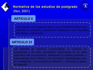 Normativa de los estudios de postgradoNormativa de los estudios de postgrado
(Nov, 2001)
Los estudios de Postgrado tienen como finalidad fundamental:
estimular la creación y producción intelectual como expresión
del trabajo y del estudio
ARTICULO 4
Los estudios de maestría comprenderán un conjunto de
asignaturas y de otras actividades organizadas en un área
específica del conocimiento, destinadas al análisis profundo y
sistematizado de la misma y a la formación metodológica para
la investigación. Los estudios de Maestría - conducen al grado
de Magíster.
ARTICULO 23
 