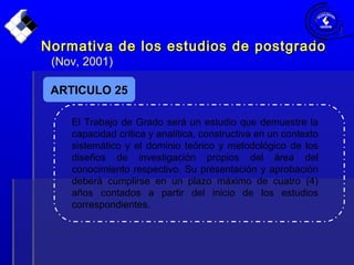 Normativa de los estudios de postgradoNormativa de los estudios de postgrado
(Nov, 2001)
ARTICULO 25
El Trabajo de Grado será un estudio que demuestre la
capacidad crítica y analítica, constructiva en un contexto
sistemático y el dominio teórico y metodológico de los
diseños de investigación propios del área del
conocimiento respectivo. Su presentación y aprobación
deberá cumplirse en un plazo máximo de cuatro (4)
años contados a partir del inicio de los estudios
correspondientes.
 