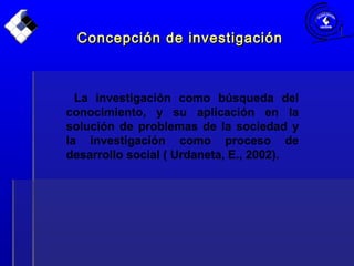 La investigación como búsqueda del
conocimiento, y su aplicación en la
solución de problemas de la sociedad y
la investigación como proceso de
desarrollo social ( Urdaneta, E., 2002).
Concepción de investigaciónConcepción de investigación
 